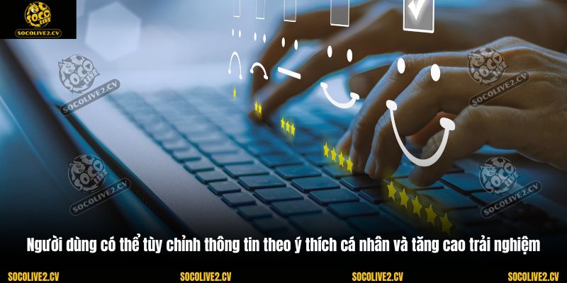 Người dùng có thể tùy chỉnh thông tin theo ý thích cá nhân và tăng cao trải nghiệm